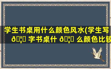 学生书桌用什么颜色风水(学生写 🦊 字书桌什 🦉 么颜色比较好)